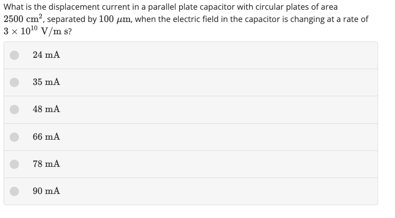 What is the displacement current in a parallel plate capacitor with circular plates of area
2500 cm², separated by 100 μm, when the electric field in the capacitor is changing at a rate of
3 x 10¹0 V/m s?
24 mA
35 mA
48 mA
66 mA
78 mA
90 mA