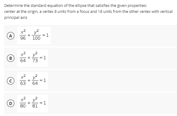 Determine the standard equation of the ellipse that satisfies the given properties:
center at the origin, a vertex 8 units from a focus and 18 units from the other vertex with vertical
principal axis
x2
A
%3D
96
100
x2. y?
В
64
73
©
x2 y?
= 1
64
63
80
= 1
81
