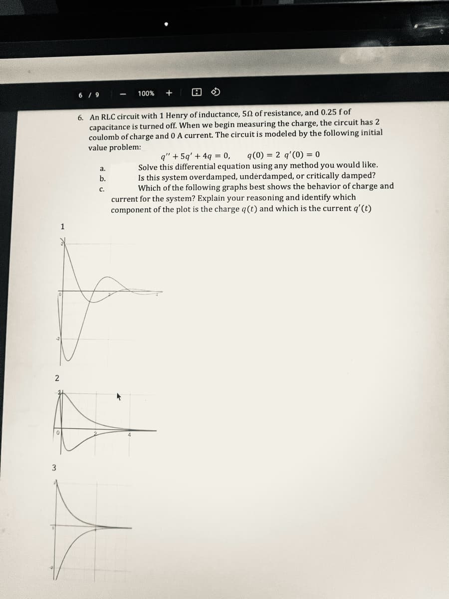 2
6/9
6. An RLC circuit with 1 Henry of inductance, 50 of resistance, and 0.25 f of
capacitance is turned off. When we begin measuring the charge, the circuit has 2
coulomb of charge and 0 A current. The circuit is modeled by the following initial
value problem:
a.
b.
C.
100% +
q" +5q' + 4q = 0, q(0) = 2 q'(0) = 0
Solve this differential equation using any method you would like.
Is this system overdamped, underdamped, or critically damped?
Which of the following graphs best shows the behavior of charge and
current for the system? Explain your reasoning and identify which
component of the plot is the charge q (t) and which is the current q' (t)
t