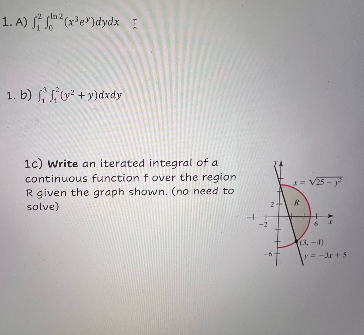 2
1. A) f(x³ey)dydx I
1. b) (y²+y)dxdy
1c) Write an iterated integral of a
continuous function f over the region
R given the graph shown. (no need to
solve)
x =
2
R
V25-y²
-2
-6
x
(3,-4)
-6-
y=-3x+5