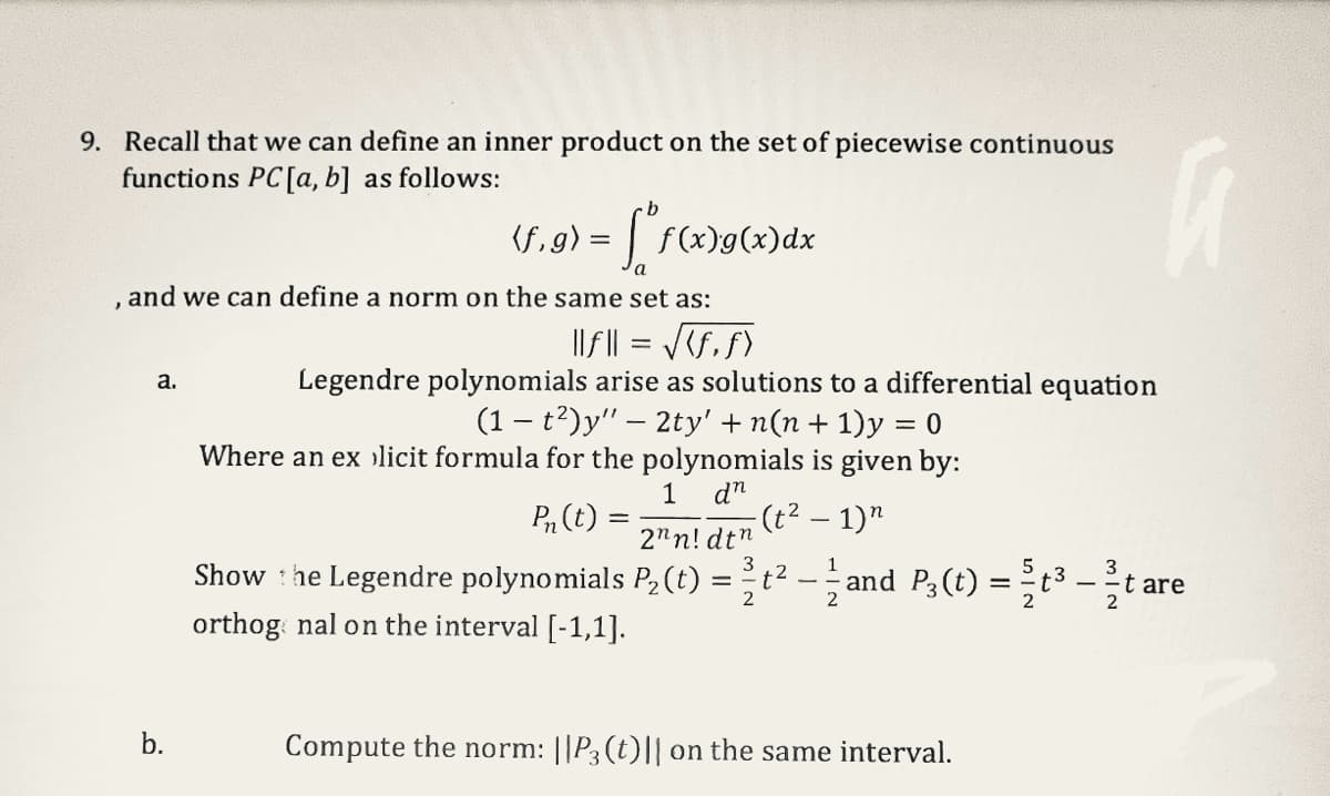 9. Recall that we can define an inner product on the set of piecewise continuous
functions PC [a, b] as follows:
a.
(f,g) = f*f(x)g(x)dx
and we can define a norm on the same set as:
||f|| = √(f, f)
Legendre polynomials arise as solutions to a differential equation
(1 - t²)y" — 2ty' + n(n + 1)y = 0
Where an ex licit formula for the polynomials is given by:
1 dn
P₁ (t) =
-(t²-1)"
t² — and P3 (t) = t³ - ²/t
b.
2"n! dtn
Show the Legendre polynomials P₂ (t)
orthog nal on the interval [-1,1].
a
Compute the norm: ||P3 (t)|| on the same interval.
t are