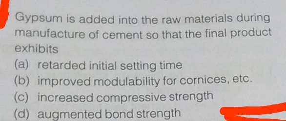 Gypsum is added into the raw materials during
manufacture of cement so that the final product
exhibits
(a) retarded initial setting time
(b) improved modulability for cornices, etc.
(c) increased compressive strength
(d) augmented bond strength
