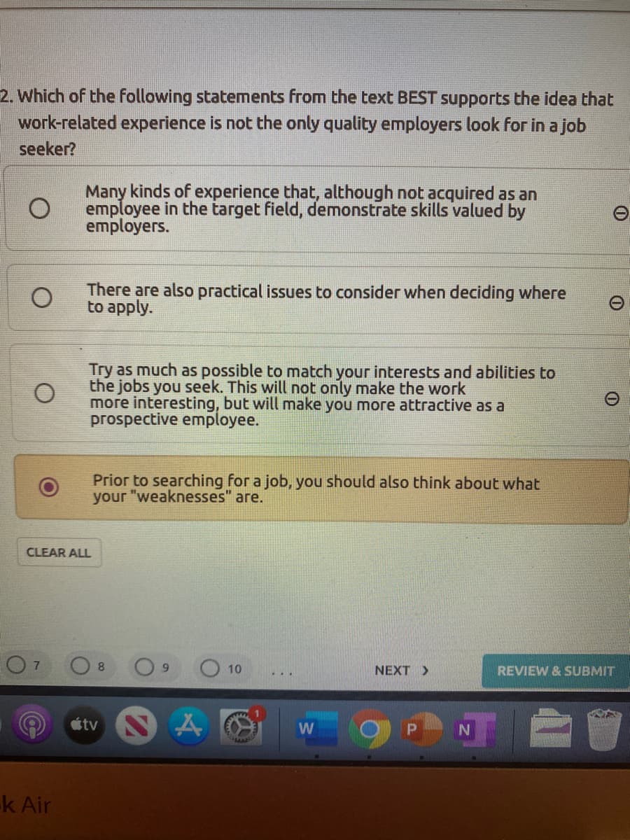 2. Which of the following statements from the text BEST supports the idea that
work-related experience is not the only quality employers look for in a job
seeker?
Many kinds of experience that, although not acquired as an
employee in the target field, demonstrate skills valued by
employers.
There are also practical issues to consider when deciding where
to apply.
Try as much as possible to match your interests and abilities to
the jobs you seek. This will not only make the work
more interesting, but will make you more attractive as a
prospective employee.
Prior to searching for a job, you should also think about what
your "weaknesses"
аге.
CLEAR ALL
10
NEXT >
REVIEW & SUBMIT
étv S
k Air
