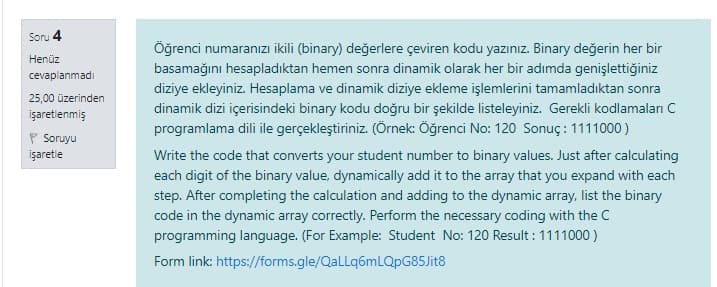 Soru 4
Öğrenci numaranızı ikili (binary) değerlere çeviren kodu yazınız. Binary değerin her bir
Henüz
basamağını hesapladıktan hemen sonra dinamik olarak her bir adımda genişlettiğiniz
cevaplanmadı
diziye ekleyiniz. Hesaplama ve dinamik diziye ekleme işlemlerini tamamladıktan sonra
25,00 üzerinden
dinamik dizi içerisindeki binary kodu doğru bir şekilde listeleyiniz. Gerekli kodlamaları C
işaretlenmiş
programlama dili ile gerçekleştiriniz. (Örnek: Öğrenci No: 120 Sonuç: 1111000)
P Soruyu
işaretle
Write the code that converts your student number to binary values. Just after calculating
each digit of the binary value, dynamically add it to the array that you expand with each
step. After completing the calculation and adding to the dynamic array, list the binary
code in the dynamic array correctly. Perform the necessary coding with the C
programming language. (For Example: Student No: 120 Result : 1111000 )
Form link: https://forms.gle/QaLLq6mLQpG85Jit8
