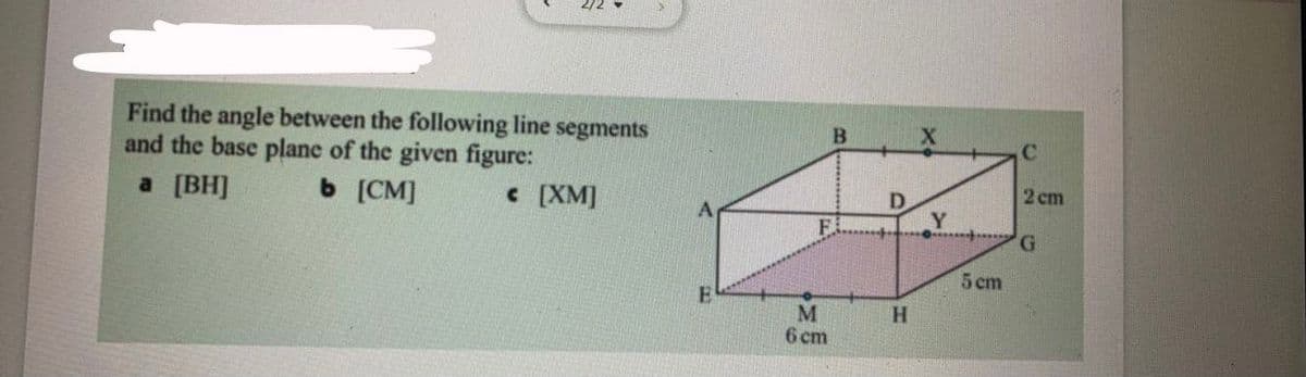 ---

### Geometry Problem

**Question:**

Find the angle between the following line segments and the base plane of the given figure:

**a.** \([BH]\)  
**b.** \([CM]\)  
**c.** \([XM]\)

**Diagram Explanation:**

The accompanying diagram depicts a three-dimensional rectangular prism (cuboid). It includes the following labels and dimensions:

- **Vertices:** A, B, C, D, E, F, G, H
- **Points of Interest:** X and Y
- **Dimensions:** 
  - AE = EM = 6 cm
  - EH = HG = 5 cm
  - BF = 2 cm

The base of the cuboid is the plane defined by points E, F, G, and H.

---

**Geometric Interpretation:**

- **Line Segment \([BH]\)**
  - Point B is located at the top face of the cuboid vertically above E.
  - Point H is located at the bottom-right front corner of the cuboid.

- **Line Segment \([CM]\)**
  - Point C is at the top face of the cuboid vertically above G.
  - Point M is located at the middle of edge EH.

- **Line Segment \([XM]\)**
  - Point X is located at the top-right front corner of the cuboid.
  - Point M is located at the middle of edge EH.

### Solution Approach

To find the angle between each specified line segment and the base plane (EFGH), use vector calculus or geometric properties of the shapes formed. This often involves:

1. Finding direction ratios or direction cosines of the line segments.
2. Using the dot product to find the cosine of the angle between the line segment and the plane.

Consider utilizing the right triangle properties and the Pythagorean theorem to compute the required lengths and use trigonometric identities to find the desired angles.

For comprehensive step-by-step solutions, analytical derivations, and deeper mathematical insights, refer to accompanying sections on vector algebra and trigonometry in 3-D geometry.

---