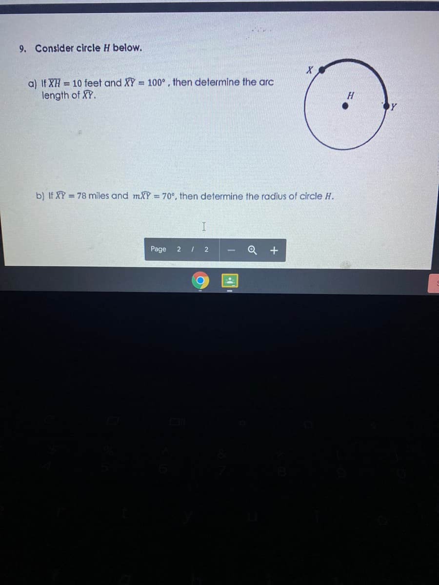 9. Consider circle H below.
X
a) If XH = 10 feet and XY = 100°, then determine the arc
length of XY.
Y
b) If XY = 78 miles and mXY = 70°, then determine the radius of circle H.
Page
2 I 2
