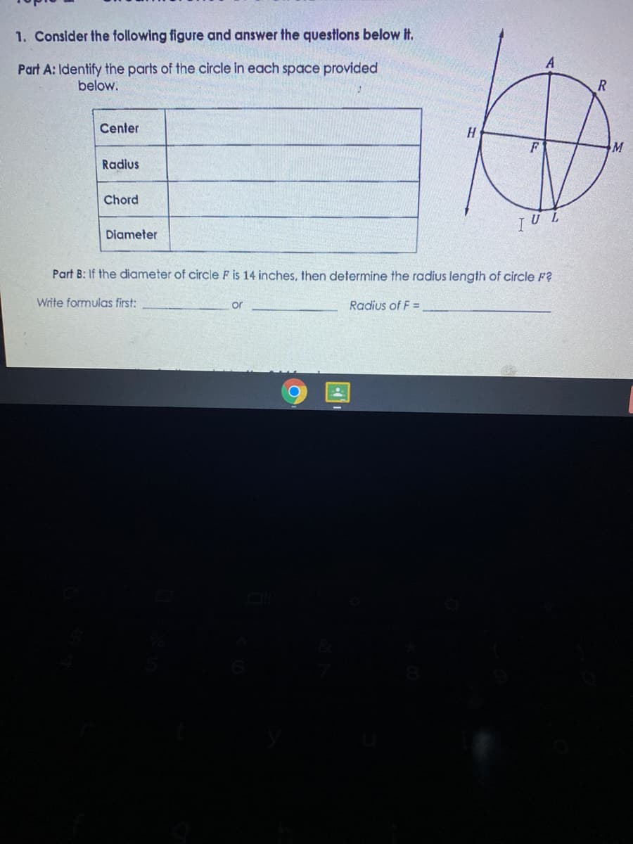 1. Consider the following figure and answer the questions below it.
Part A: Identify the parts of the circle in each space provided
below.
Center
Radius
Chord
TU L
Diameter
Part B: If the diameter of circle F is 14 inches, then determine the radius length of circle F?
Write formulas first:
Radius of F =
