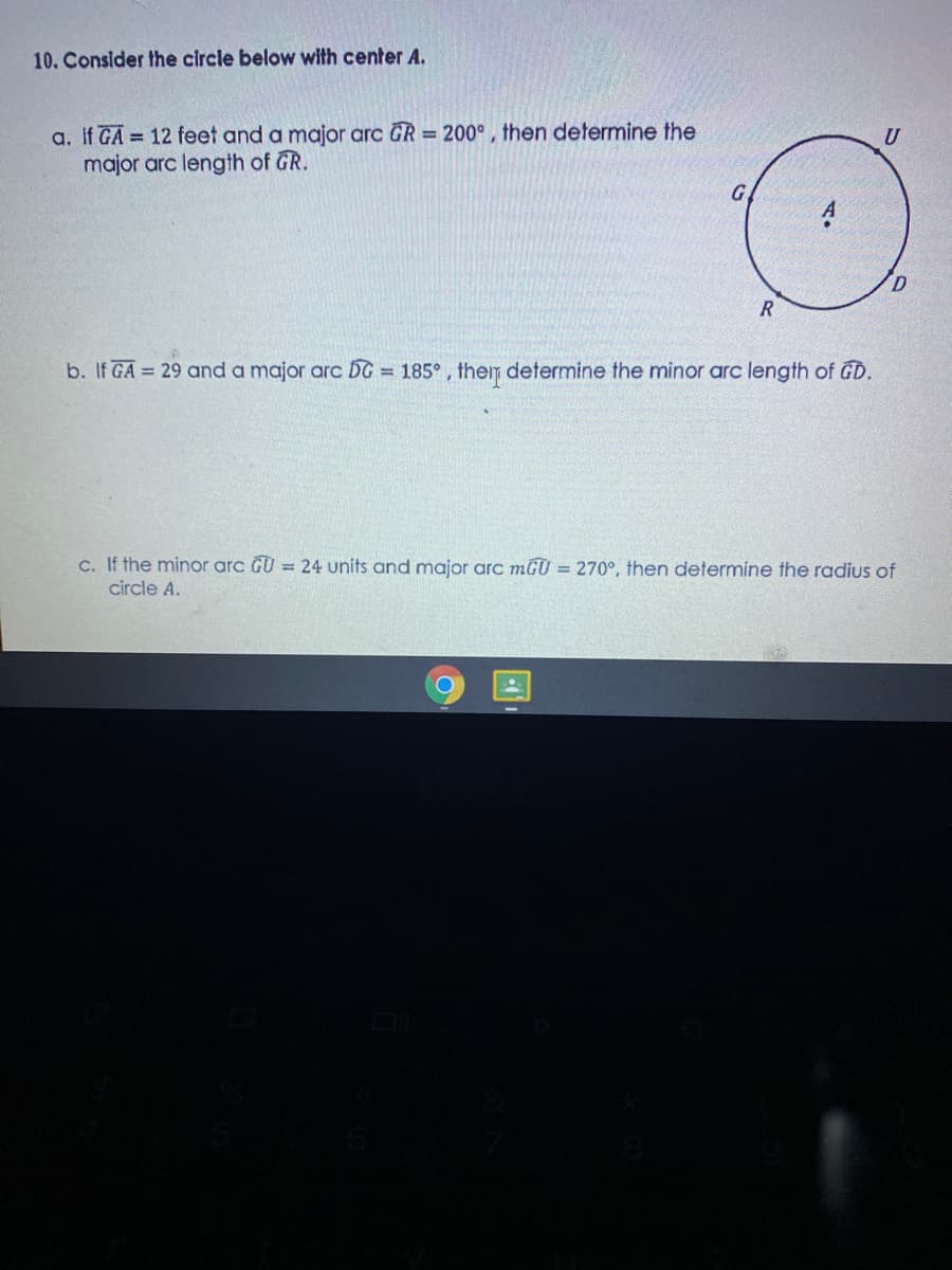 10. Consider the circle below with center A.
a. If GA = 12 feet and a major arc GR = 200° , then determine the
major arc length of GR.
U
G
b. If GA = 29 and a major arc DG = 185° , them determine the minor arc length of GD.
c. If the minor arc GU = 24 units and major arc mGU = 270°, then determine the radius of
circle A.
