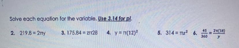 Solve each equation for the variable. Use 3.14 for pl.
= 2R(18)
360
45
2. 219.8 = 2Ty
3. 175.84 = ZT128
4. y T(12)?
5. 314 TTZ? 6.
y
