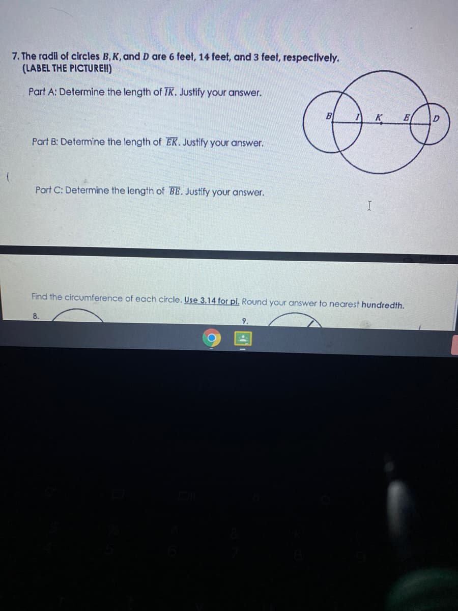 7. The radil of circles B, K, and D are 6 feet, 14 feet, and 3 feet, respectively.
(LABEL THE PICTURE!)
Part A: Determine the length of IK. Justify your answer.
E
Part B: Determine the length of EK. Justify your answer.
Part C: Determine the length of BE. Justify your answer.
Find the circumference of each circle. Use 3.14 for pl. Round your answer to nearest hundredth.
8.
9.
