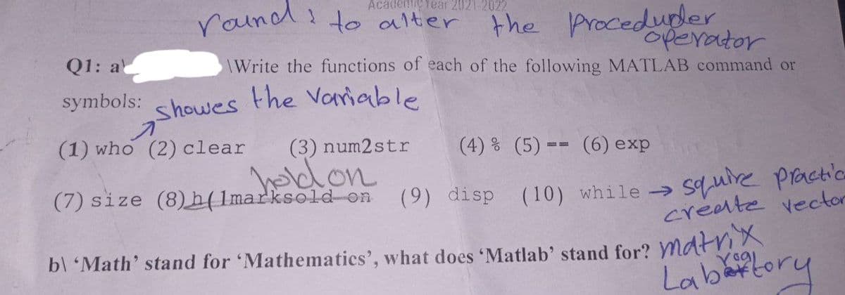 Academic Year 2021-2022
round to alter the procedubler.
operator
Q1: al
\Write the functions of each of the following MATLAB command or
symbols: showes the variable
A
(1) who (2) clear (3) num2str (4) % (5)== (6) exp
hold on
(7) size (8)h(1marksold on (9) disp (10) while →
squire practic
create vector
b\ 'Math' stand for 'Mathematics', what does 'Matlab' stand for? Matrix
Labattory