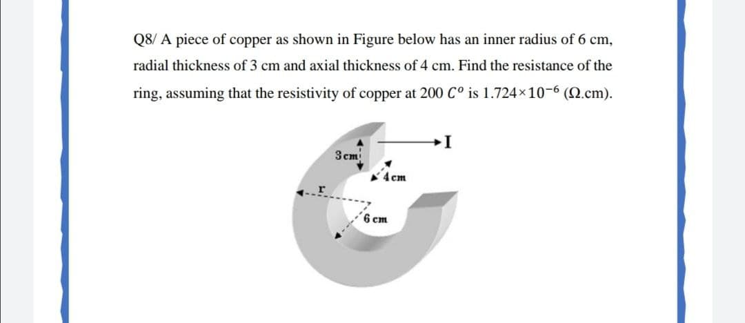 Q8/ A piece of copper as shown in Figure below has an inner radius of 6 cm,
radial thickness of 3 cm and axial thickness of 4 cm. Find the resistance of the
ring, assuming that the resistivity of copper at 200 C° is 1.724x10-6 (N.cm).
3 cm
4 cm
6 cm
