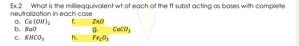 Ex.2
What is the millieqquivalent wt of each of the ff subst acting as bases with complete
neutralization in each case
а. Са (ОН)2
b. Bа0
f.
Zno
g.
СаСОз
с. КНСО3
h.
Fe203
