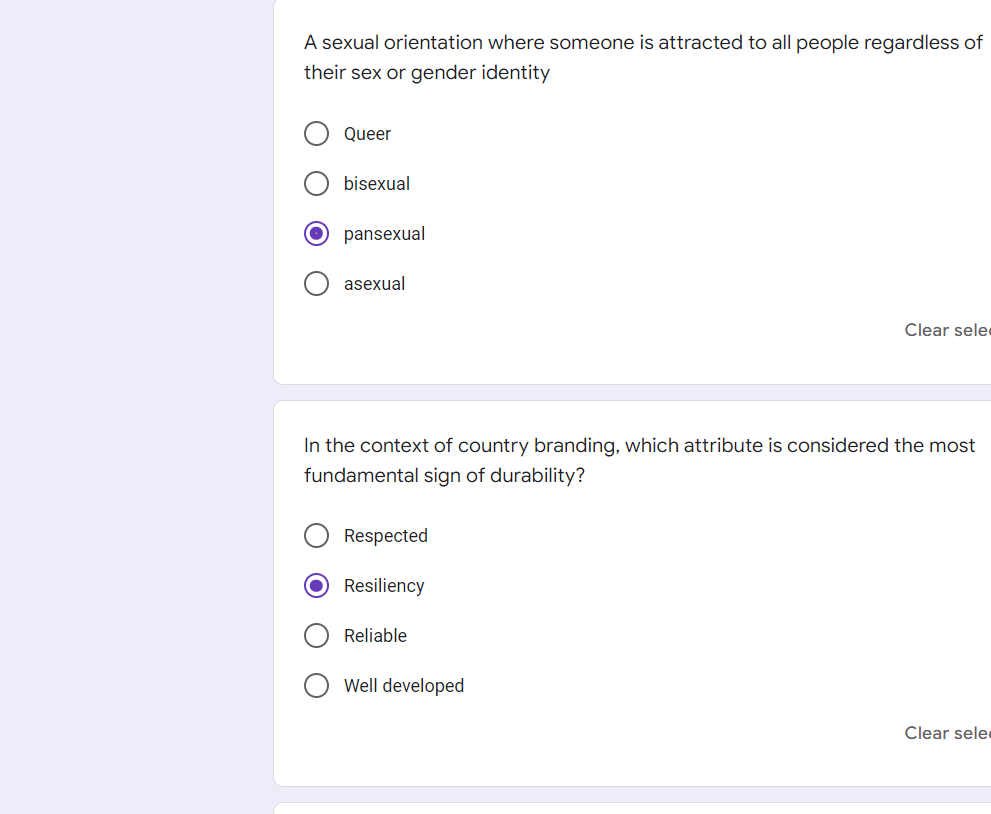 A sexual orientation where someone is attracted to all people regardless of
their sex or gender identity
Queer
bisexual
pansexual
asexual
Clear sele
In the context of country branding, which attribute is considered the most
fundamental sign of durability?
Respected
O Resiliency
Reliable
Well developed
Clear sele