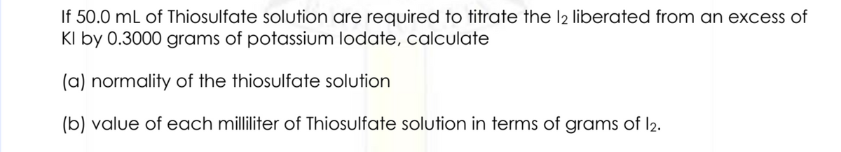 If 50.0 mL of Thiosulfate solution are required to titrate the l2 liberated from an excess of
KI by 0.3000 grams of potassium lodate, calculate
(a) normality of the thiosulfate solution
(b) value of each milliliter of Thiosulfate solution in terms of grams of 12.
