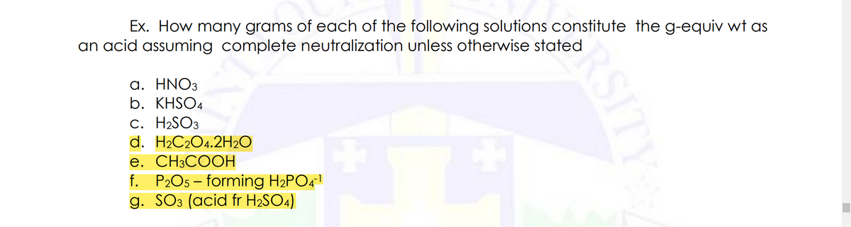 Ex. How many grams of each of the following solutions constitute the g-equiv wt as
an acid assuming complete neutralization unless otherwise stated
a. HNO3
b. KHSO4
c. H2SO3
d. H2C2O4.2H2O
e. CH3COOH
f. P2O5 – forming H2PO4
g. SO3 (acid fr H2SO4)
-1
RSITY
