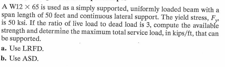 A W12 X 65 is used as a simply supported, uniformly loaded beam with a
span length of 50 feet and continuous lateral support. The yield stress, F,
is 50 ksi. If the ratio of live load to dead load is 3, compute the available
strength and determine the maximum total service load, in kips/ft, that can
be supported.
a. Use LRFD.
b. Use ASD.
