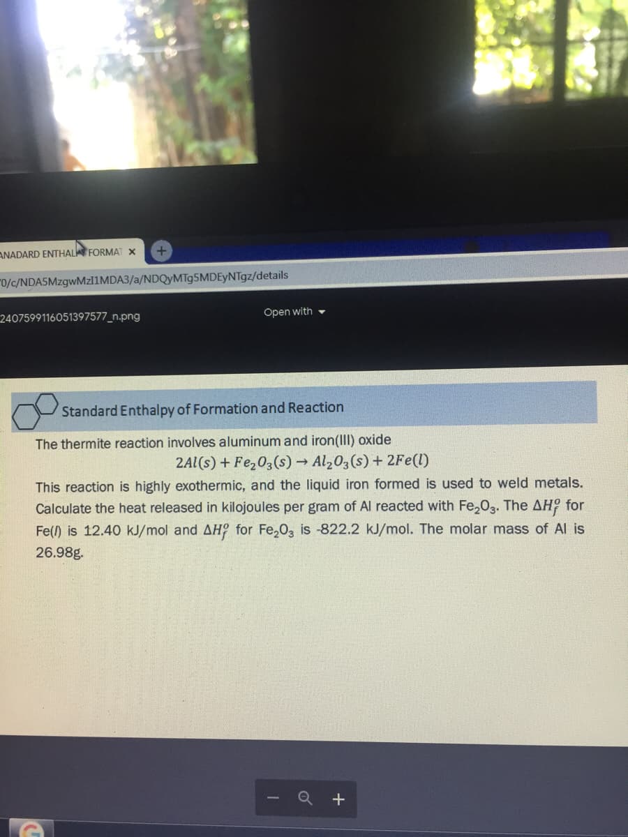 ANADARD ENTHAL FORMAT X
"0/c/NDA5MzgwMzl1MDA3/a/NDQyMTg5MDEyNTgz/details
2407599116051397577_n.png
Open with -
Standard Enthalpy of Formation and Reaction
The thermite reaction involves aluminum and iron(III) oxide
2Al(s) + Fe,03(s) → Al203 (s) + 2Fe(1)
This reaction is highly exothermic, and the liquid iron formed is used to weld metals.
Calculate the heat released in kilojoules per gram of Al reacted with Fe,03. The AH for
Fe() is 12.40 kJ/mol and AH° for Fe,0, is -822.2 kJ/mol. The molar mass of Al is
26.98g.
+
