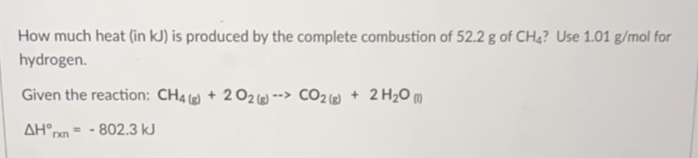 How much heat (in kJ) is produced by the complete combustion of 52.2 g of CH4? Use 1.01 g/mol for
hydrogen.
Given the reaction: CH4 ) + 202) --> CO2 () + 2 H2O )
ΔΗ,
= - 802.3 kJ
