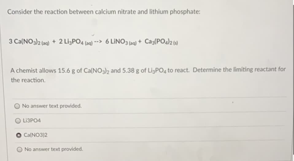 Consider the reaction between calcium nitrate and lithium phosphate:
3 Ca(NO3)2 (aq) + 2 Lİ3PO4 (aq) --> 6 LİNO3 (aq) + Ca3(PO4)2(s)
A chemist allows 15.6 g of Ca(NO3)2 and 5.38 g of LigPO4 to react. Determine the limiting reactant for
the reaction.
No answer text provided.
LI3PO4
Ca(NO3)2
No answer text provided.
