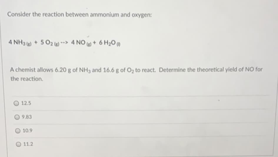 Consider the reaction between ammonium and oxygen:
4 NH3 () + 5 02 ()> 4 NO ) + 6 H20 (m
A chemist allows 6.20 g of NH3 and 16.6 g of O2 to react. Determine the theoretical yield of NO for
the reaction.
12.5
9.83
10.9
O 11.2
