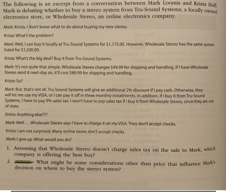 The following is an excerpt from a conversation between Mark Loomis and Krista Huff.
Mark is debating whether to buy a stereo system from Tru-Sound Systems, a locally owned
electronics store, or Wholesale Stereo, an online electronics company.
Mark: Krista, I don't know what to do about buying my new stereo.
Krista: What's the problem?
Mark: Well, I can buy it locally at Tru-Sound Systems for $1,175.00. However, Wholesale Stereo has the same system
listed for $1,200.00.
Krista: What's the big deal? Buy it from Tru-Sound Systems.
Mark: It's not quite that simple. Wholesale Stereo charges $49.99 for shipping and handling. If I have Wholesale
Stereo send it next-day air, it'll cost $89.99 for shipping and handling.
Krista: So?
Mark: But, that's not all. Tru-Sound Systems will give an additional 2% discount if I pay cash. Otherwise, they
will let me use my VISA, or I can pay it off in three monthly installments. In addition, if I buy it from Tru-Sound
Systems, I have to pay 9% sales tax. I won't have to pay sales tax if I buy it from Wholesale Stereo, since they are out
of state.
Krista: Anything else???
Mark: Well... Wholesale Stereo says I have to charge it on my VISA. They don't accept checks.
Krista: I am not surprised. Many online stores don't accept checks.
Mark: I give up. What would you do?
1. Assuming that Wholesale Stereo doesn't charge sales tax on the sale to Mark, which
company is offering the best buy?
2.
What might be some considerations other than price that influence Mark's
decision on where to buy the stereo system?