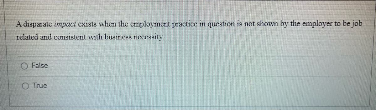 A disparate impact exists when the employment practice in question is not shown by the employer to be job
related and consistent with business necessity.
False
True