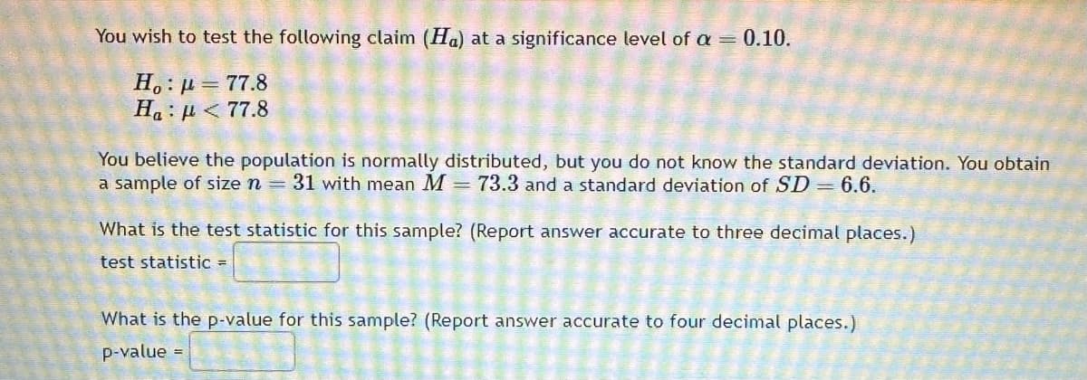 You wish to test the following claim (Ha) at a significance level of α = 0.10.
Ho: p=77.8
Ha : μ < 77.8
You believe the population is normally distributed, but you do not know the standard deviation. You obtain
a sample of size n = 31 with mean M = 73.3 and a standard deviation of SD 6.6.
What is the test statistic for this sample? (Report answer accurate to three decimal places.)
test statistic =
What is the p-value for this sample? (Report answer accurate to four decimal places.)
p-value =