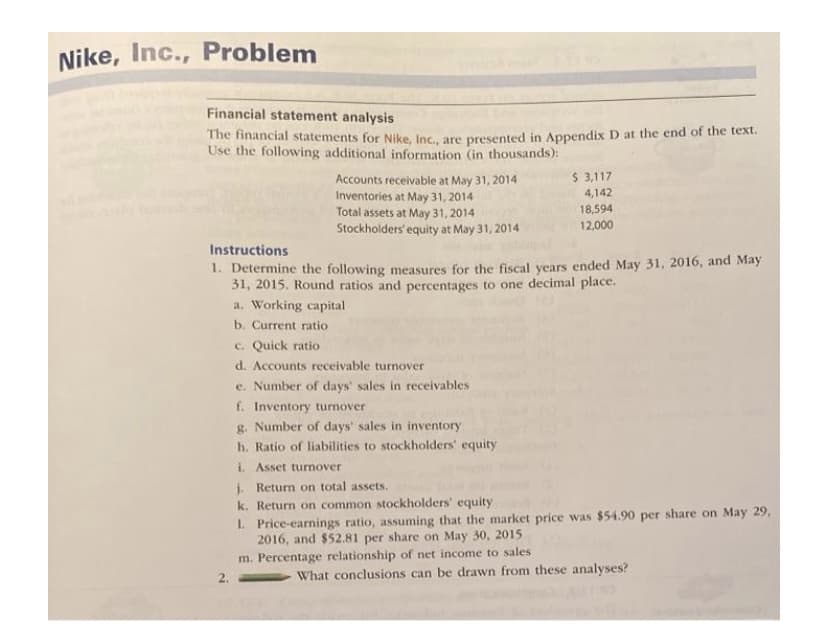 ### Financial Statement Analysis for Nike, Inc.

#### Problem Description:

The financial statements for Nike, Inc., are presented in Appendix D at the end of the text. Use the following additional information (in thousands):

- **Accounts receivable at May 31, 2014:** $3,117
- **Inventories at May 31, 2014:** $4,142
- **Total assets at May 31, 2014:** $18,594
- **Stockholders’ equity at May 31, 2014:** $12,000

#### Instructions:

1. Determine the following measures for the fiscal years ended May 31, 2016, and May 31, 2015. Round ratios and percentages to one decimal place.
    - a. **Working capital**
    - b. **Current ratio**
    - c. **Quick ratio**
    - d. **Accounts receivable turnover**
    - e. **Number of days' sales in receivables**
    - f. **Inventory turnover**
    - g. **Number of days' sales in inventory**
    - h. **Ratio of liabilities to stockholders' equity**
    - i. **Asset turnover**
    - j. **Return on total assets**
    - k. **Return on common stockholders' equity**
    - l. **Price-earnings ratio**, assuming that the market price was $54.90 per share on May 29, 2016, and $52.81 per share on May 30, 2015
    - m. **Percentage relationship of net income to sales**

2. What conclusions can be drawn from these analyses?

### Explanation of Analytical Measures:

1. **Working Capital:** 
   *Calculation of the difference between current assets and current liabilities.*

2. **Current Ratio:** 
   *Measurement of a company's ability to pay short-term obligations, calculated by dividing current assets by current liabilities.*

3. **Quick Ratio:** 
   *Assessment of a company's short-term liquidity, calculated by dividing liquid assets (excluding inventories) by current liabilities.*

4. **Accounts Receivable Turnover:** 
   *Indication of how frequently a company collects its receivables in a period, calculated as net credit sales divided by average accounts receivable.*

5. **Number of Days' Sales in Receivables:**
   *Determination of the average number of days it takes to collect receivables