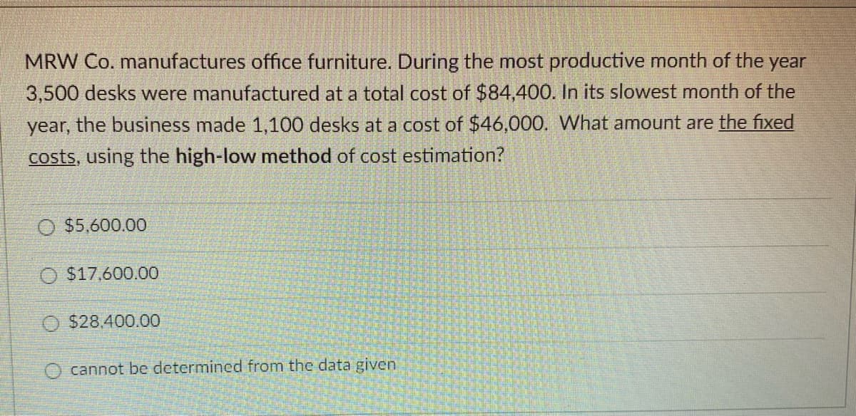 MRW Co. manufactures office furniture. During the most productive month of the year
3,500 desks were manufactured at a total cost of $84,400. In its slowest month of the
year, the business made 1,100 desks at a cost of $46,000. What amount are the fixed
costs, using the high-low method of cost estimation?
O $5,600.00
O $17,600.00
O $28.400.00
O cannot be determined from the data given