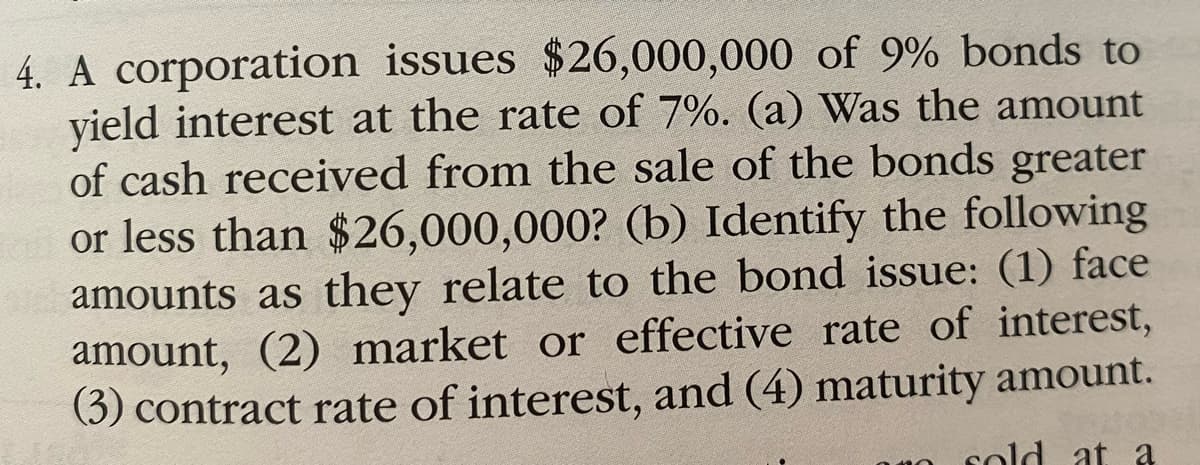 4. A corporation issues $26,000,000 of 9% bonds to
yield interest at the rate of 7%. (a) Was the amount
of cash received from the sale of the bonds greater
or less than $26,000,000? (b) Identify the following
amounts as they relate to the bond issue: (1) face
amount, (2) market or effective rate of interest,
(3) contract rate of interest, and (4) maturity amount.
sold at a