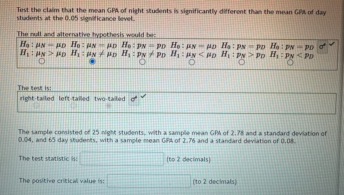 Test the claim that the mean GPA of night students is significantly different than the mean GPA of day
students at the 0.05 significance level.
The null and alternative hypothesis would be:
Ho: N= μD Ho: μN = μD Ho: PN = PD
H₁ UND H₁ UND H₁: PNPD
O
The test is:
right-tailed left-tailed two-tailed o
The sample consisted of 25 night students, with a sample mean GPA of 2.78 and a standard deviation of
0.04, and 65 day students, with a sample mean GPA of 2.76 and a standard deviation of 0.08.
The test statistic is:
Ho: μN = μD Ho: PN = PD Ho: PN = PD OF
H₁N<D H₁: PN PD H₁: PNPD
The positive critical value is:
(to 2 decimals)
(to 2 decimals)