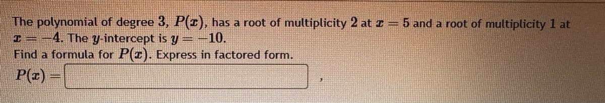 The polynomial of degree 3, P(x), has a root of multiplicity 2 at = 5 and a root of multiplicity 1 at
T= 4. The y-intercept is y = -10.
Find a formula for P(x). Express in factored form.
P(x)=