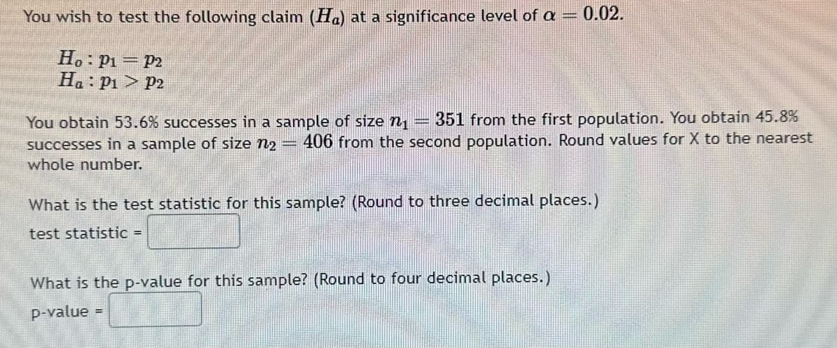 You wish to test the following claim (H) at a significance level of a
Ho: P₁ = P2
Ha: P₁ P2
You obtain 53.6% successes in a sample of size ₁ 351 from the first population. You obtain 45.8%
successes in a sample of size n2 406 from the second population. Round values for X to the nearest
whole number.
0.02.
What is the test statistic for this sample? (Round to three decimal places.)
test statistic =
What is the p-value for this sample? (Round to four decimal places.)
p-value
=