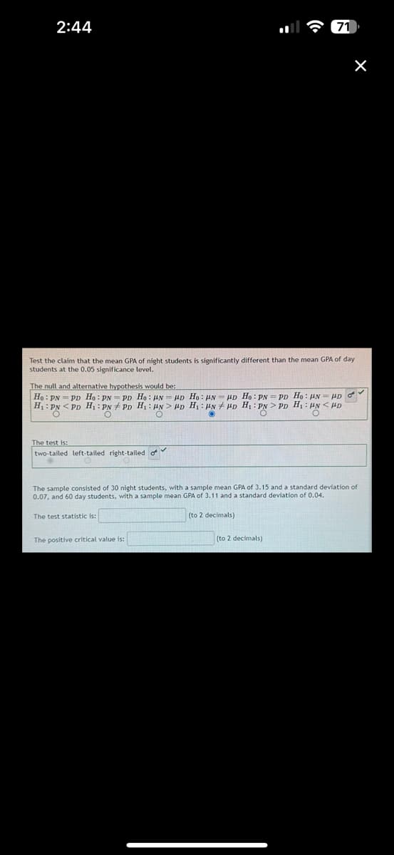 2:44
Test the claim that the mean GPA of night students is significantly different than the mean GPA of day
students at the 0.05 significance level.
The test is:
two-tailed left-tailed right-tailed o
71
The null and alternative hypothesis would be:
Ho: PNPD Ho: PN PD Ho: N = HD Ho: HN HD Ho: PN = PD Ho: N= HD d
H₁: PNPD H₁: PNPD H₁ HN HD H₁ HN HD H₁: PN > PD H₁ HN <HD
/
O
O
×
The positive critical value is:
The sample consisted of 30 night students, with a sample mean GPA of 3.15 and a standard deviation of
0.07, and 60 day students, with a sample mean GPA of 3.11 and a standard deviation of 0.04.
The test statistic is:
(to 2 decimals)
(to 2 decimals)