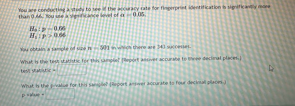 You are conducting a study to see if the accuracy rate for fingerprint identification is significantly more
than 0.66. You use a significance level of a = 0.05.
Ho: P 0.66
H₁: p>0.66
You obtain a sample of size n
501 in which there are 343 successes.
What is the test statistic for this sample? (Report answer accurate to three decimal places.)
test statistic =
What is the p-value for this sample? (Report answer accurate to four decimal places.)
p-value =
h