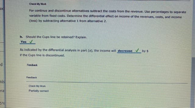 Check My Work
For continue and discontinue alternatives subtract the costs from the revenue. Use percentages to separate
variable from fixed costs. Determine the differential effect on income of the revenues, costs, and income
(loss) by subtracting alternative 1 from alternative 2.
b. Should the Cups line be retained? Explain.
Yes
As indicated by the differential analysis in part (a), the income will decrease v by $
if the Cups line is discontinued.
Feedack
Feedback
nis
Check My Work
Partially correct
5%
