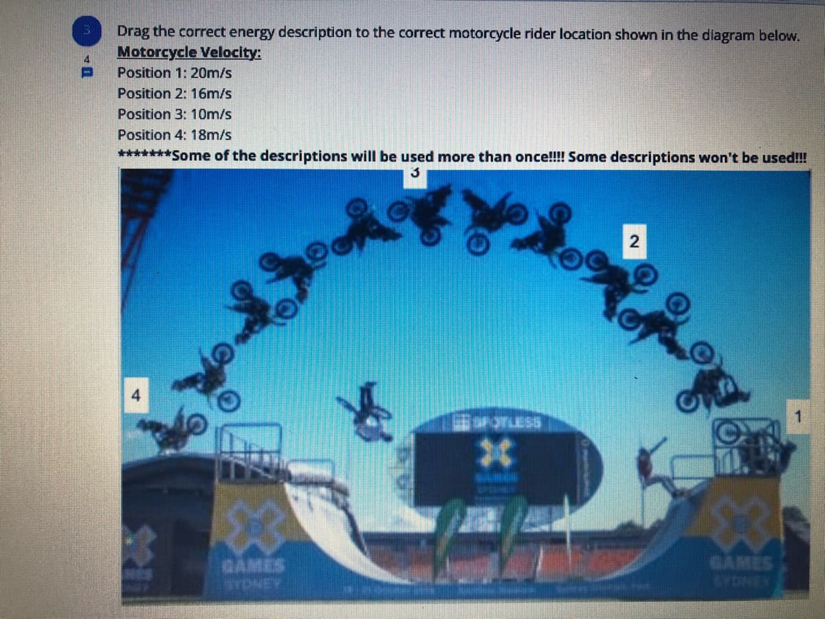 Drag the correct energy description to the correct motorcycle rider location shown in the diagram below.
Motorcycle Velocity:
4.
Position 1: 20m/s
Position 2: 16m/s
Position 3: 10m/s
Position 4: 18m/s
*******Some of the descriptions will be used more than once!!!! Some descriptions won't be used!
3
4.
43
GAMES
TDNEY
GAMES
YDNEY
