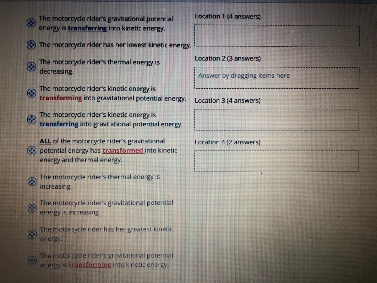 Location 1 (4 answers)
The motorcycle rider's gravitational potential
energy is transferring into kinetic energy.
The motorcycle rider has her lowest kinetic energy.
Location 2 (3 answers)
The motorcycle rider's thermal energy is
decreasing.
Answer by dragging items here
The motorcycle rider's kinetic energy is
transforming into gravitational potential energy.
Location 3 (4 answers)
The motorcycle rider's kinetic energy is
transferring into gravitational potential energy-
ALL of the motorcycle rider's gravitational
Location 4 (2 answers)
potential energy has transformed into kinetic
energy and thermal energy.
The motorcycle rider's thermal energy is
increasing.
The motorcycle rider's gravitational potential
energy is increasing
The motorcycle rider has her greatest kinetic
energy.
The motorcycle rider's gravitational potertial
energy is transforming into kinetic energy.
