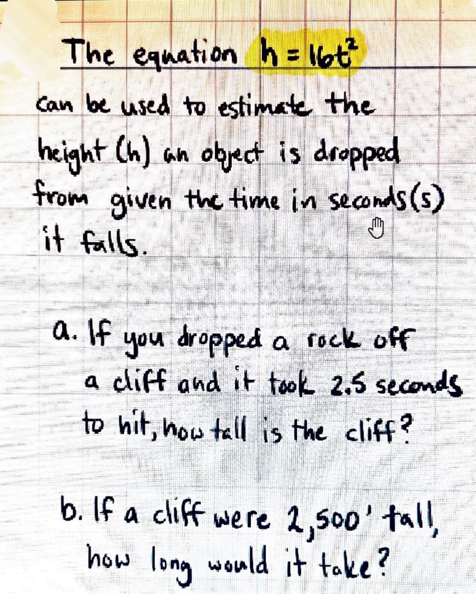 ### Estimating the Height of a Falling Object

The equation \( h = 16t^2 \) can be used to estimate the height (h) an object is dropped from, given the time in seconds (t) it falls.

#### Exercises:
1. **Scenario A:**
   If you dropped a rock off a cliff and it took 2.5 seconds to hit the ground, how tall is the cliff?

2. **Scenario B:**
   If a cliff were 2,500 feet tall, how long would it take for a rock to hit the ground if dropped from the top?

---

### Detailed Explanation

The equation \( h = 16t^2 \) helps us understand the relationship between the height and the time it takes for an object to fall. Here's what each part of the equation represents:

- **h**: Height in feet
- **t**: Time in seconds
- **16**: A constant that represents half the acceleration due to gravity (assuming the object is falling freely under gravity with no air resistance).

#### Example Solutions:
1. **Solving Scenario A:**
   - Given: \( t = 2.5 \) seconds
   - Substitute the given time into the equation:
     \[
     h = 16 \times (2.5)^2
     \]
   - Calculate:
     \[
     h = 16 \times 6.25 = 100 \text{ feet}
     \]
   - **Answer:** The cliff is 100 feet tall.

2. **Solving Scenario B:**
   - Given: \( h = 2500 \) feet
   - Use the equation and solve for t:
     \[
     2500 = 16t^2
     \]
   - Rearrange for t:
     \[
     t^2 = \frac{2500}{16} = 156.25
     \]
   - Calculate the square root to find t:
     \[
     t = \sqrt{156.25} = 12.5 \text{ seconds}
     \]
   - **Answer:** It would take 12.5 seconds for the rock to hit the ground.

By applying the formula and solving these exercises, you gain a better understanding of how to estimate the height of a cliff or the time an object takes to fall, given specific conditions.