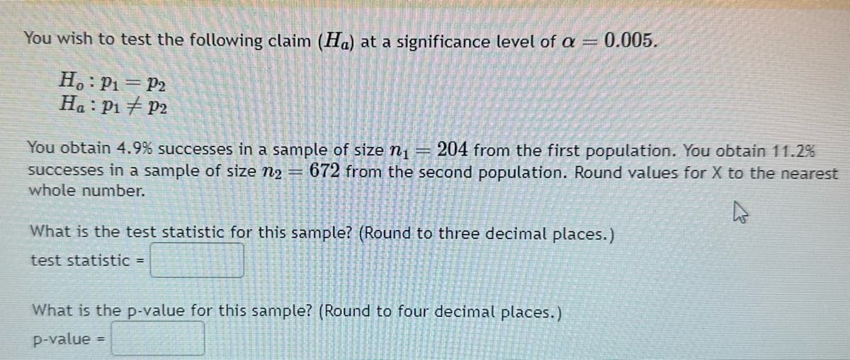 You wish to test the following claim (Ha) at a significance level of a = 0.005.
Ho: P₁= P2
Ha : P₁ P2
You obtain 4.9% successes in a sample of size n₁ 204 from the first population. You obtain 11.2%
successes in a sample of size n₂ = 672 from the second population. Round values for X to the nearest
whole number.
What is the test statistic for this sample? (Round to three decimal places.)
test statistic =
What is the p-value for this sample? (Round to four decimal places.)
p-value =