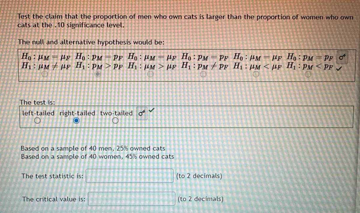 Test the claim that the proportion of men who own cats is larger than the proportion of women who own
cats at the .10 significance level.
The null and alternative hypothesis would be:
Ho: MF Ho: PM PF Ho: PMPF
H₁: μM PF H₁: PM > PF H₁ μM> μF
The test is:
left-tailed right-tailed two-tailed
O
The test statistic is:
OⓇ
Based on a sample of 40 men, 25% owned cats
Based on a sample of 40 women, 45% owned cats
The critical value is:
✓
Ho: PM = PF Ho: PM = HF Ho: PMPF OF
H₁: PMPF H₁ PM <PF H₁: PM<PF ✓
(to 2 decimals)
(to 2 decimals)