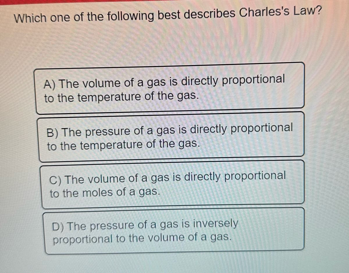 Which one of the following best describes Charles's Law?
A) The volume of a gas is directly proportional
to the temperature of the gas.
B) The pressure of a gas is directly proportional
to the temperature of the gas.
C) The volume of a gas is directly proportional
to the moles of a gas.
D) The pressure of a gas is inversely
proportional to the volume of a gas.