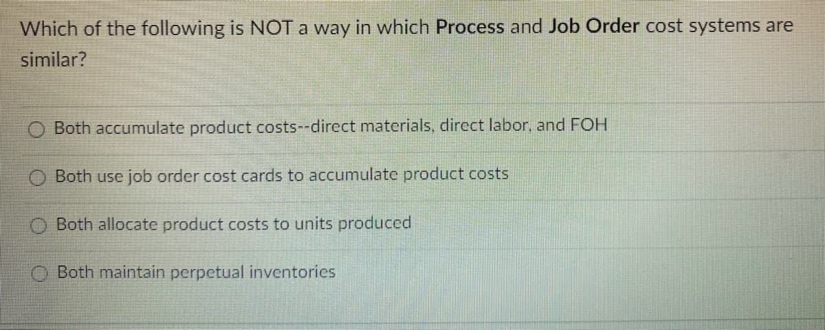 Which of the following is NOT a way in which Process and Job Order cost systems are
similar?
Both accumulate product costs--direct materials, direct labor, and FOH
Both use job order cost cards to accumulate product costs
Both allocate product costs to units produced
Both maintain perpetual inventories