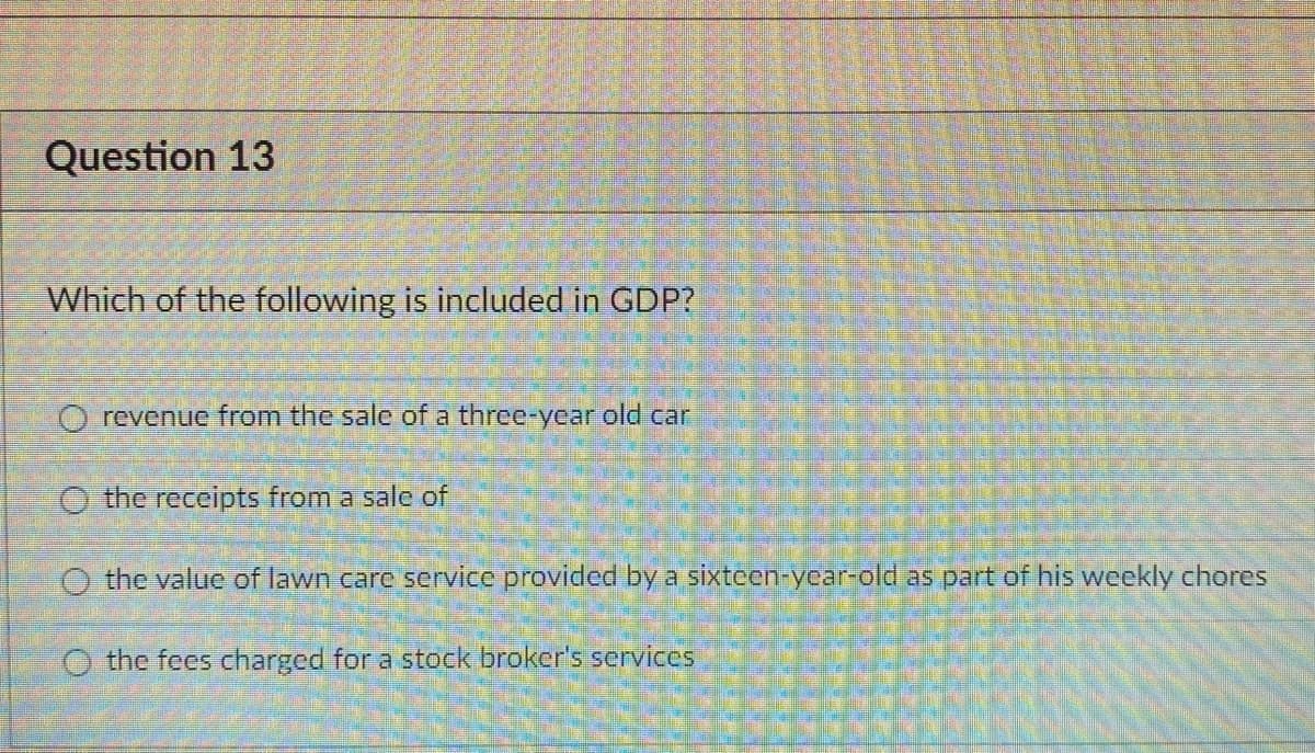 Question 13
Which of the following is included in GDP?
O revenue from the sale of a three-year old car
O the receipts from a sale of
O the value of lawn care service provided by a sixteen-year-old as part of his weekly chores
O the fees charged for a stock broker's services