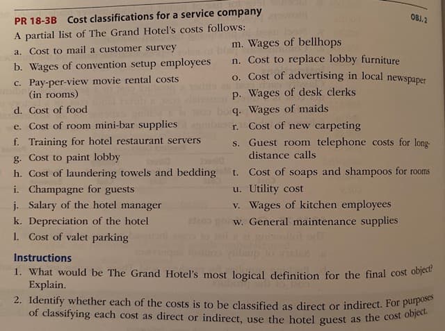 2. Identify whether each of the costs is to be classified as direct or indirect. For purposes
of classifying each cost as direct or indirect, use the hotel guest as the cost object.
OBJ.2
PR 18-3B Cost classifications for a service company
A partial list of The Grand Hotel's costs follows:
m. Wages of bellhops
n. Cost to replace lobby furniture
o. Cost of advertising in local newspaper
a. Cost to mail a customer survey
b. Wages of convention setup employees
c. Pay-per-view movie rental costs
(in rooms)
p. Wages of desk clerks
q. Wages of maids
r. Cost of new carpeting
s. Guest room telephone costs for long-
d. Cost of food
e. Cost of room mini-bar supplies
f. Training for hotel restaurant servers
distance calls
g. Cost to paint lobby
h. Cost of laundering towels and bedding
i. Champagne for guests
j. Salary of the hotel manager
t. Cost of soaps and shampoos for rooms
u. Utility cost
v. Wages of kitchen employees
w. General maintenance supplies
iawollot om
k. Depreciation of the hotel
1. Cost of valet parking
Instructions
1. What would be The Grand Hotel's most logical definition for the final cost object
Explain.
