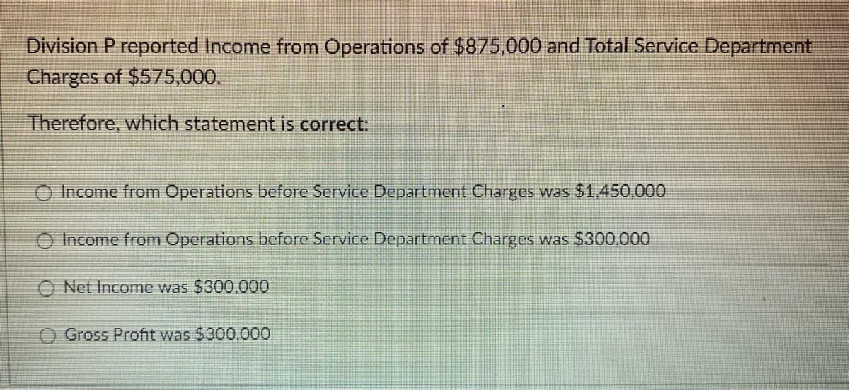 Division P reported Income from Operations of $875,000 and Total Service Department
Charges of $575,000.
Therefore, which statement is correct:
Income from Operations before Service Department Charges was $1,450,000
O Income from Operations before Service Department Charges was $300,000
Net Income was $300,000
Gross Profit was $300,000