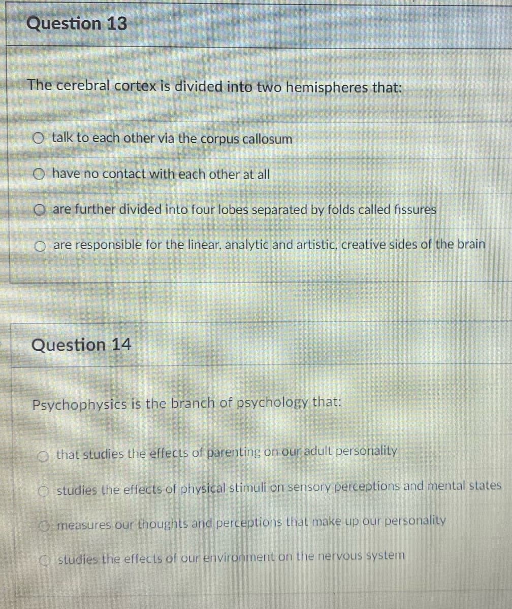 Question 13
The cerebral cortex is divided into two hemispheres that:
talk to each other via the corpus callosum
O have no contact with each other at all
O are further divided into four lobes separated by folds called fissures
O are responsible for the linear, analytic and artistic, creative sides of the brain
Question 14
Psychophysics is the branch of psychology that:
O that studies the effects of parenting on our adult personality
O studies the effects of physical stimuli on sensory perceptions and mental states
O measures our thoughts and perceptions that make up our personality
Ostudies the effects of our environment on the nervous system
