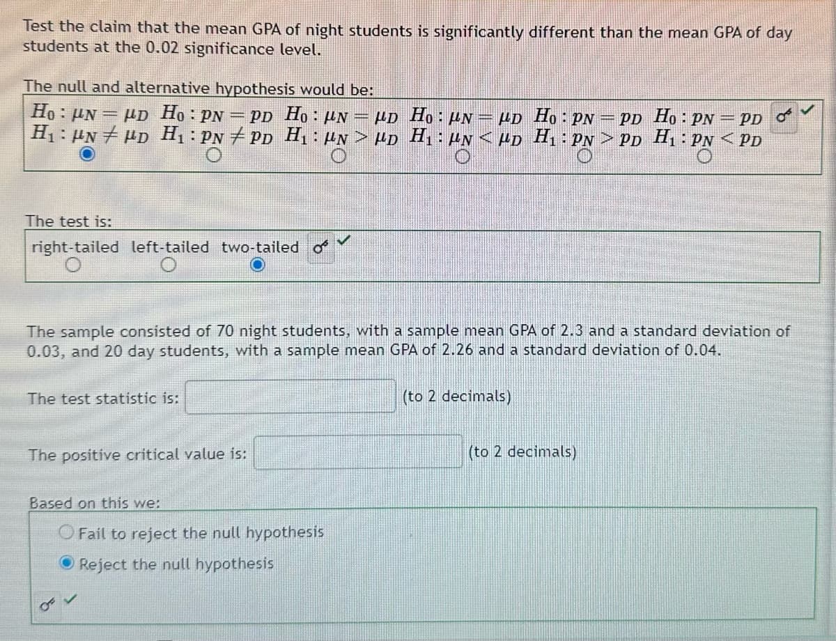 Test the claim that the mean GPA of night students is significantly different than the mean GPA of day
students at the 0.02 significance level.
The null and alternative hypothesis would be:
Ho: UN HD Ho: PN = PD Ho: N μD H₁: μN = μD H₁: pn = pd Ho: PN = PD s
H₁ HND H₁: PNPD H₁: "N> HD H₁: μN<μD H₁: PN > PD H₁: PN < PD
-
The test is:
right-tailed left-tailed two-tailed o
The sample consisted of 70 night students, with a sample mean GPA of 2.3 and a standard deviation of
0.03, and 20 day students, with a sample mean GPA of 2.26 and a standard deviation of 0.04.
The test statistic is:
The positive critical value is:
Based on this we:
OF V
Fail to reject the null hypothesis
Reject the null hypothesis
(to 2 decimals)
(to 2 decimals)