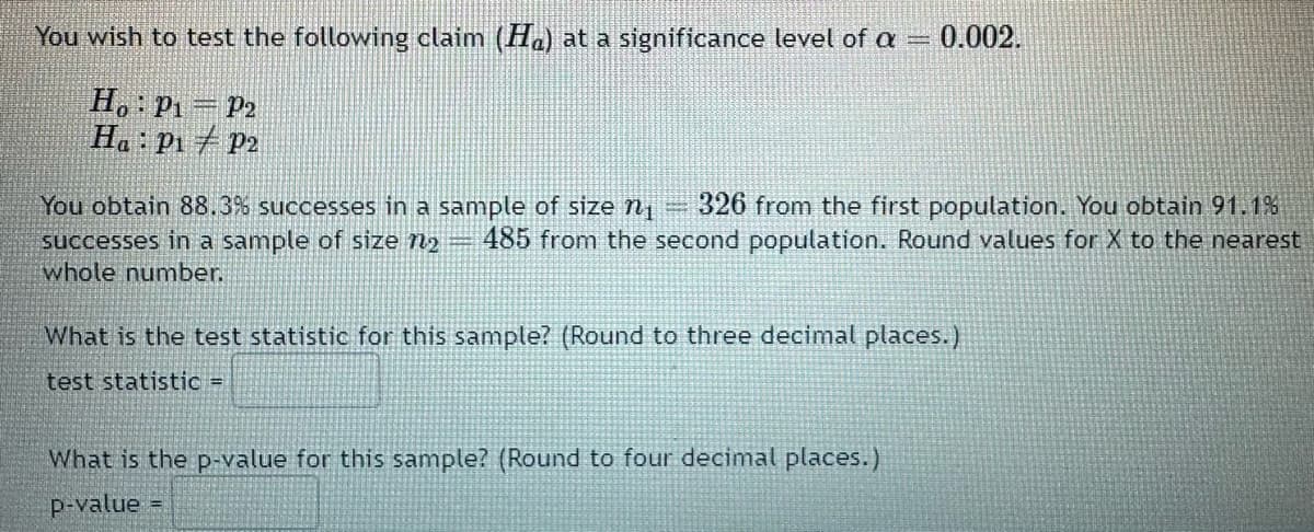 You wish to test the following claim (Ha) at a significance level of a =
Ho: P₁ P2
Ha: P₁ P2
0.002.
You obtain 88.3% successes in a sample of size ₁ 326 from the first population. You obtain 91.1%
485 from the second population. Round values for X to the nearest
successes in a sample of size n₂
whole number.
What is the test statistic for this sample? (Round to three decimal places.)
test statistic =
What is the p-value for this sample? (Round to four decimal places.)
p-value